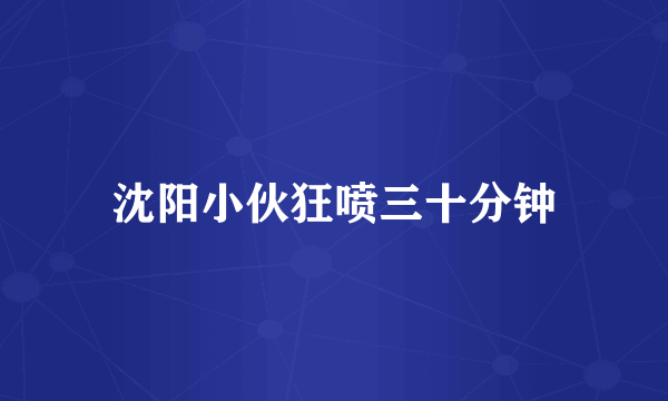 沈阳小伙狂喷三十分钟