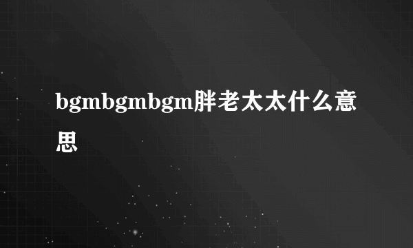 bgmbgmbgm胖老太太什么意思