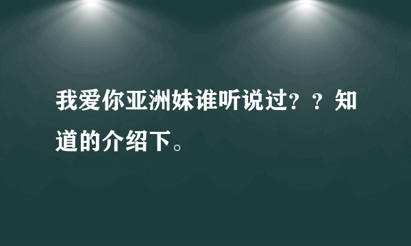 我爱你亚洲妹谁听说过？？知道的介绍下。