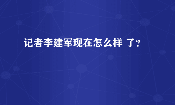 记者李建军现在怎么样 了？