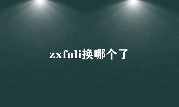 zxfuli换哪个了