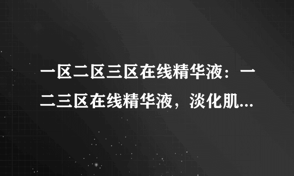 一区二区三区在线精华液：一二三区在线精华液，淡化肌肤瑕疵，呈现自然光泽