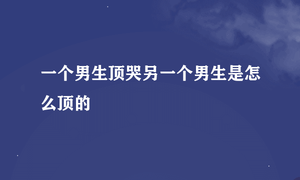 一个男生顶哭另一个男生是怎么顶的