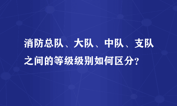 消防总队、大队、中队、支队之间的等级级别如何区分？