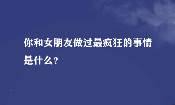 你和女朋友做过最疯狂的事情是什么？