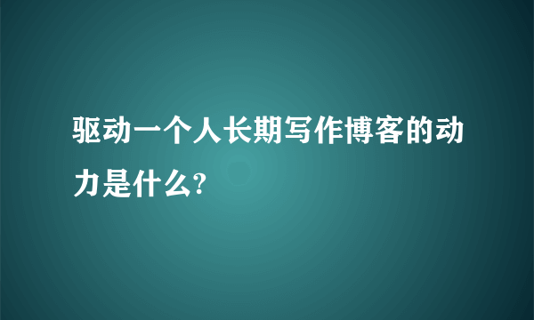 驱动一个人长期写作博客的动力是什么?