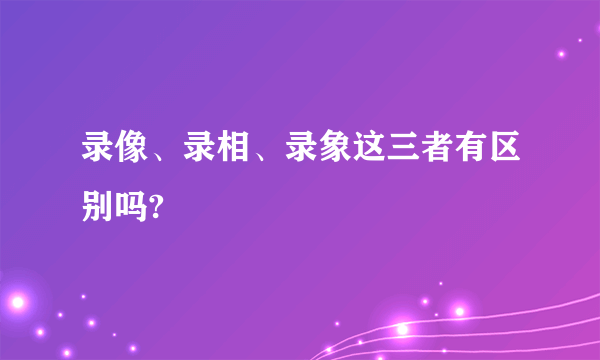 录像、录相、录象这三者有区别吗?