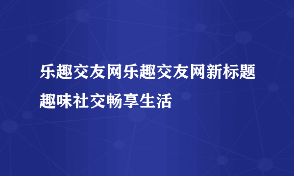 乐趣交友网乐趣交友网新标题趣味社交畅享生活