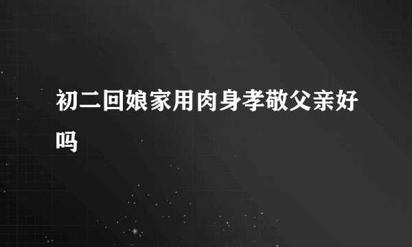 初二回娘家用肉身孝敬父亲好吗