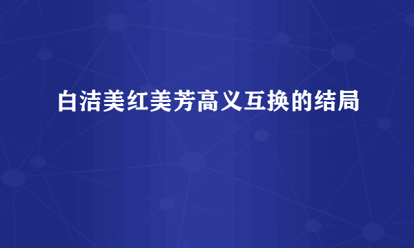 白洁美红美芳高义互换的结局