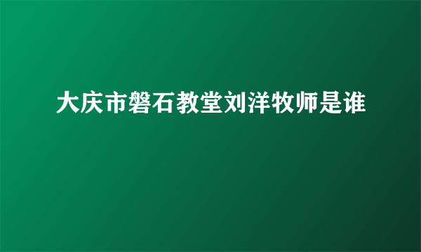 大庆市磐石教堂刘洋牧师是谁