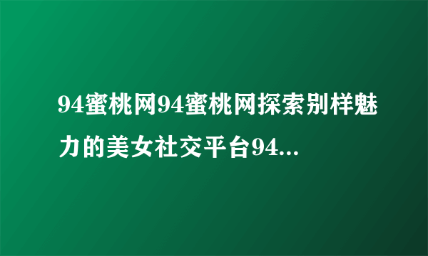 94蜜桃网94蜜桃网探索别样魅力的美女社交平台94蜜桃网发现美女魅力的社交平台