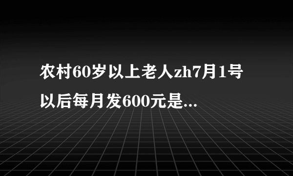 农村60岁以上老人zh7月1号以后每月发600元是真的吗？