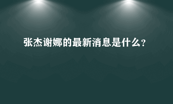 张杰谢娜的最新消息是什么？