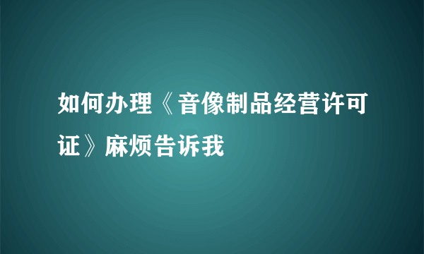 如何办理《音像制品经营许可证》麻烦告诉我