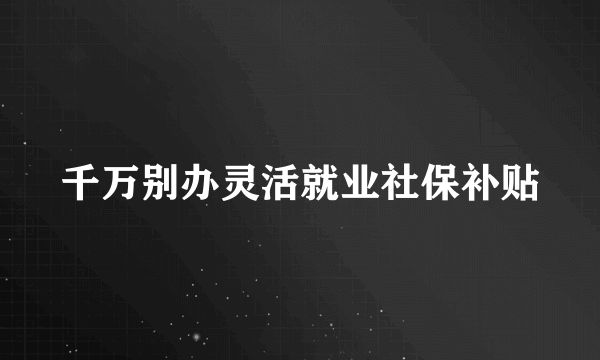 千万别办灵活就业社保补贴