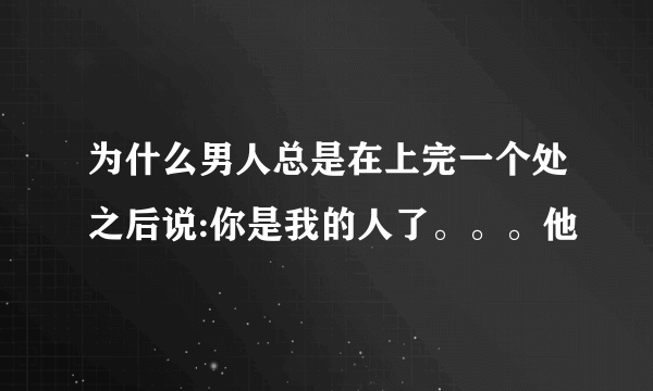 为什么男人总是在上完一个处之后说:你是我的人了。。。他