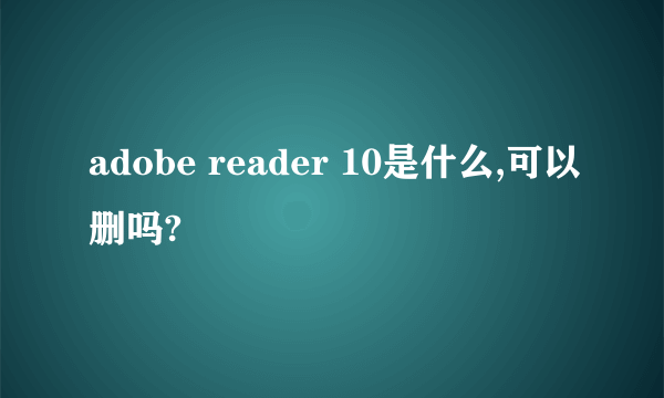 adobe reader 10是什么,可以删吗?