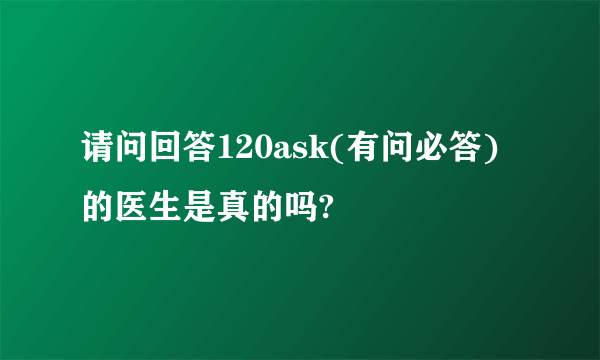 请问回答120ask(有问必答)的医生是真的吗?