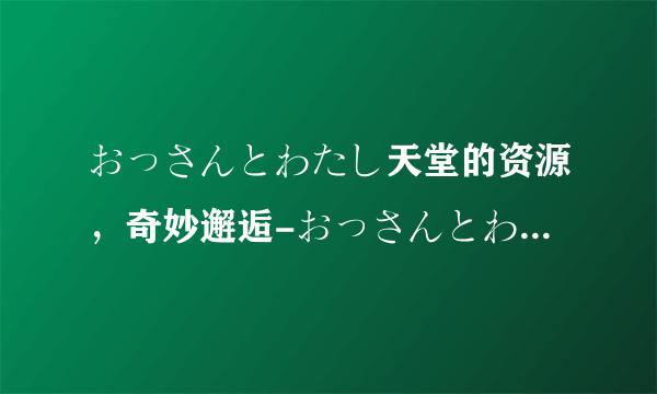 おっさんとわたし天堂的资源，奇妙邂逅-おっさんとわたし天堂的资源，全面解析