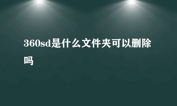 360sd是什么文件夹可以删除吗