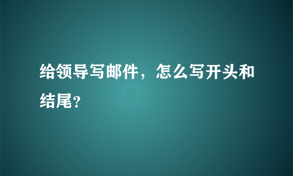 给领导写邮件，怎么写开头和结尾？