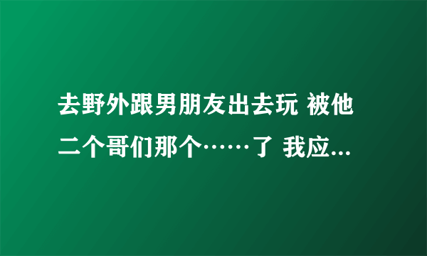 去野外跟男朋友出去玩 被他二个哥们那个……了 我应该怎么办 报警 还是告诉他……