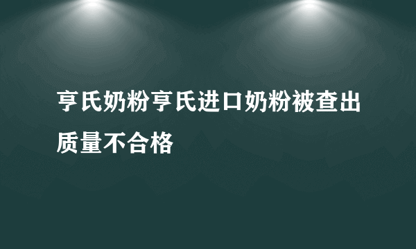 亨氏奶粉亨氏进口奶粉被查出质量不合格