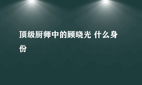 顶级厨师中的顾晓光 什么身份