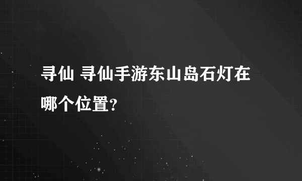 寻仙 寻仙手游东山岛石灯在哪个位置？