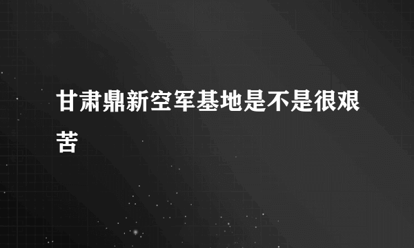 甘肃鼎新空军基地是不是很艰苦