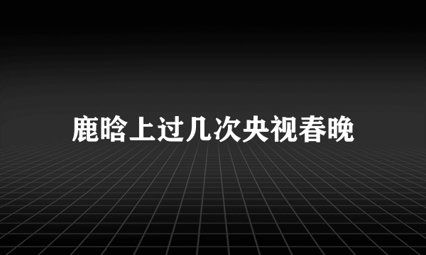 鹿晗上过几次央视春晚