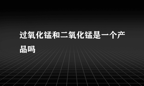 过氧化锰和二氧化锰是一个产品吗