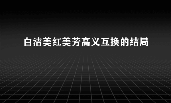 白洁美红美芳高义互换的结局