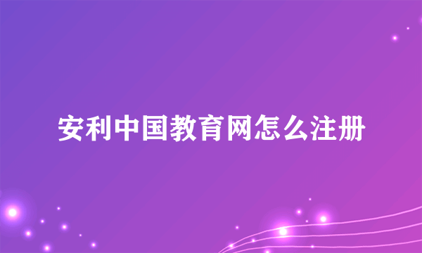 安利中国教育网怎么注册