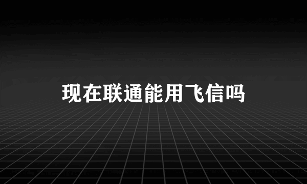 现在联通能用飞信吗