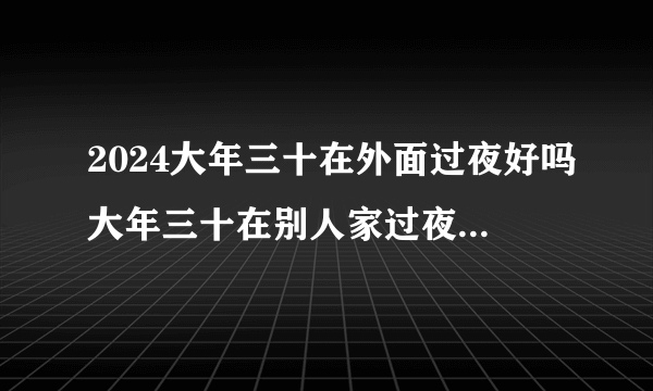 2024大年三十在外面过夜好吗大年三十在别人家过夜对谁不好