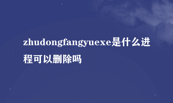 zhudongfangyuexe是什么进程可以删除吗