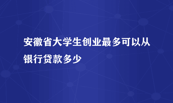 安徽省大学生创业最多可以从银行贷款多少