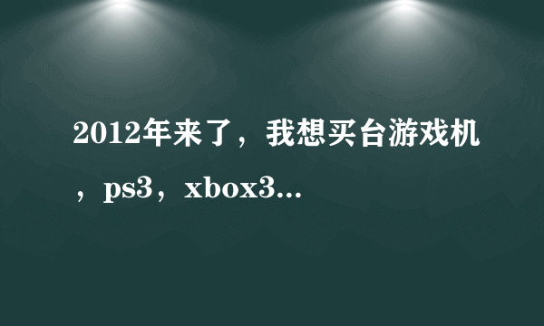 2012年来了，我想买台游戏机，ps3，xbox360，wii?我应该选哪个呢?