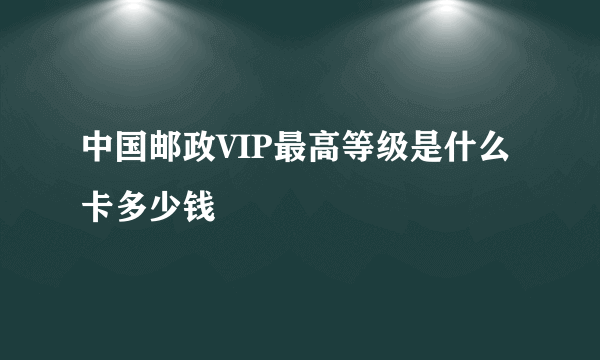 中国邮政VIP最高等级是什么卡多少钱