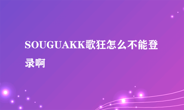 SOUGUAKK歌狂怎么不能登录啊