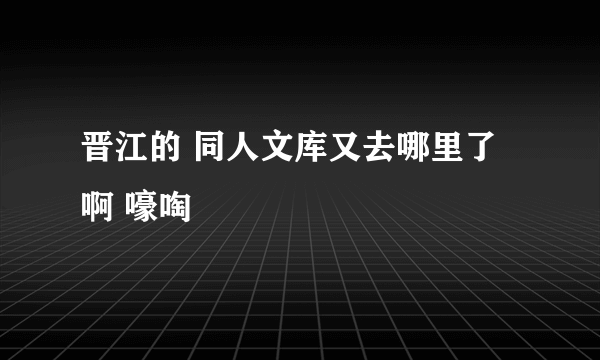 晋江的 同人文库又去哪里了啊 嚎啕