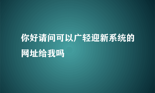 你好请问可以广轻迎新系统的网址给我吗