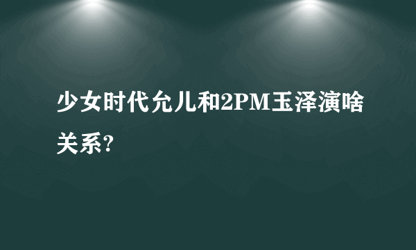 少女时代允儿和2PM玉泽演啥关系?