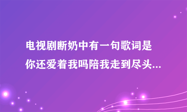 电视剧断奶中有一句歌词是 你还爱着我吗陪我走到尽头 歌名是什么