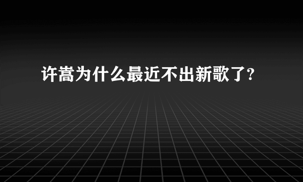 许嵩为什么最近不出新歌了?