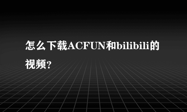 怎么下载ACFUN和bilibili的视频？