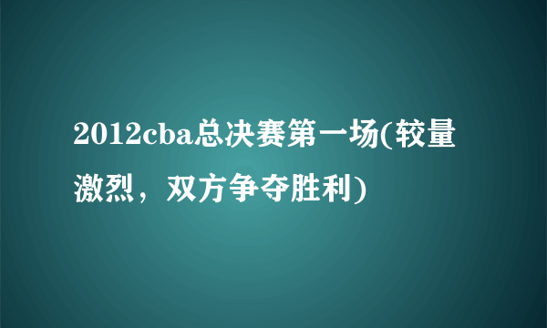 2012cba总决赛第一场(较量激烈，双方争夺胜利)