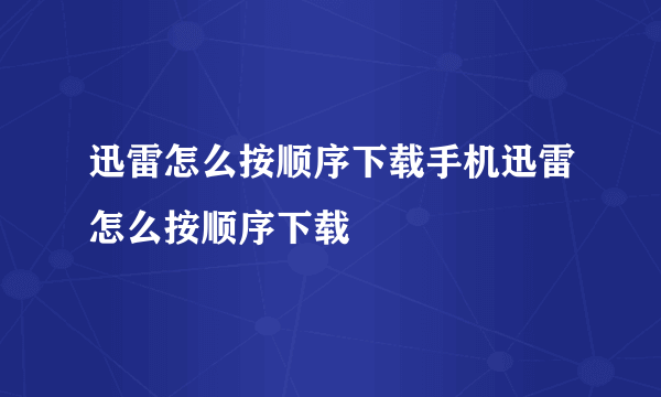 迅雷怎么按顺序下载手机迅雷怎么按顺序下载